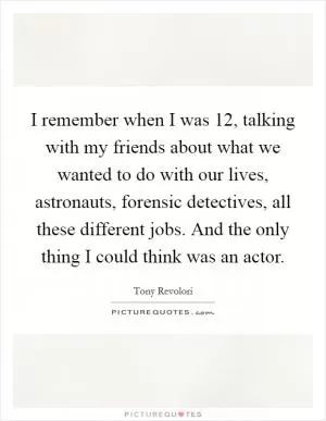 I remember when I was 12, talking with my friends about what we wanted to do with our lives, astronauts, forensic detectives, all these different jobs. And the only thing I could think was an actor Picture Quote #1