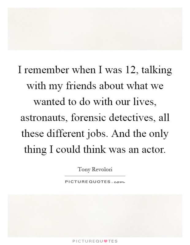 I remember when I was 12, talking with my friends about what we wanted to do with our lives, astronauts, forensic detectives, all these different jobs. And the only thing I could think was an actor. Picture Quote #1