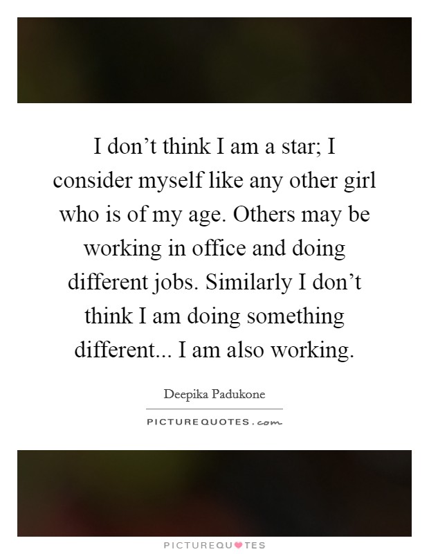 I don't think I am a star; I consider myself like any other girl who is of my age. Others may be working in office and doing different jobs. Similarly I don't think I am doing something different... I am also working. Picture Quote #1