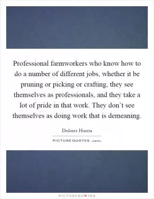 Professional farmworkers who know how to do a number of different jobs, whether it be pruning or picking or crafting, they see themselves as professionals, and they take a lot of pride in that work. They don’t see themselves as doing work that is demeaning Picture Quote #1