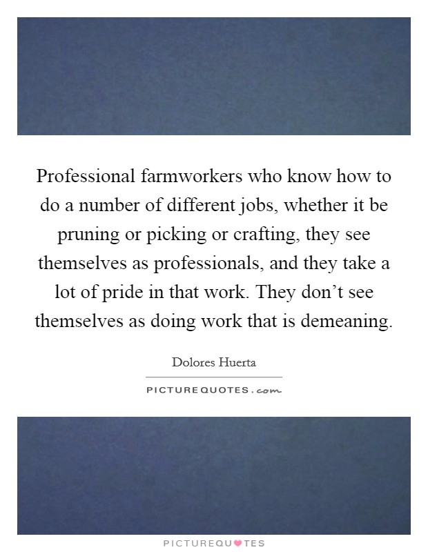 Professional farmworkers who know how to do a number of different jobs, whether it be pruning or picking or crafting, they see themselves as professionals, and they take a lot of pride in that work. They don't see themselves as doing work that is demeaning. Picture Quote #1
