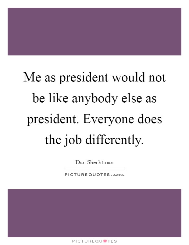 Me as president would not be like anybody else as president. Everyone does the job differently. Picture Quote #1