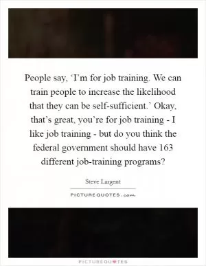 People say, ‘I’m for job training. We can train people to increase the likelihood that they can be self-sufficient.’ Okay, that’s great, you’re for job training - I like job training - but do you think the federal government should have 163 different job-training programs? Picture Quote #1