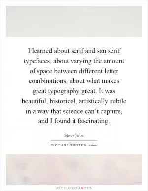 I learned about serif and san serif typefaces, about varying the amount of space between different letter combinations, about what makes great typography great. It was beautiful, historical, artistically subtle in a way that science can’t capture, and I found it fascinating Picture Quote #1