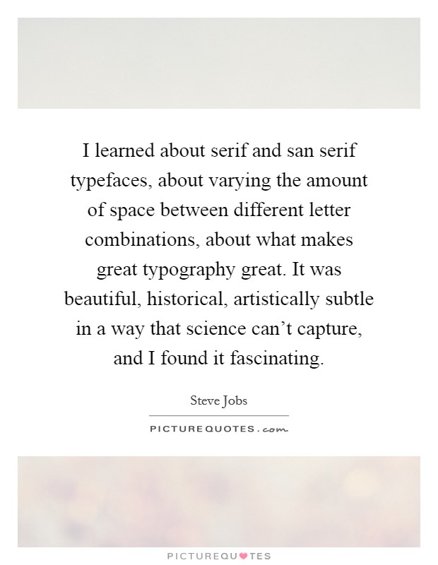 I learned about serif and san serif typefaces, about varying the amount of space between different letter combinations, about what makes great typography great. It was beautiful, historical, artistically subtle in a way that science can't capture, and I found it fascinating. Picture Quote #1