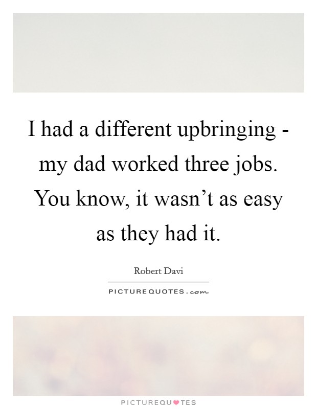 I had a different upbringing - my dad worked three jobs. You know, it wasn't as easy as they had it. Picture Quote #1