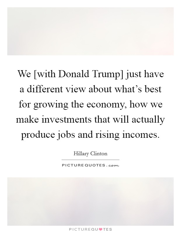 We [with Donald Trump] just have a different view about what's best for growing the economy, how we make investments that will actually produce jobs and rising incomes. Picture Quote #1