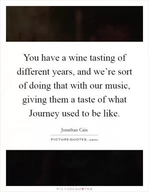 You have a wine tasting of different years, and we’re sort of doing that with our music, giving them a taste of what Journey used to be like Picture Quote #1