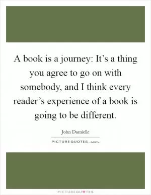 A book is a journey: It’s a thing you agree to go on with somebody, and I think every reader’s experience of a book is going to be different Picture Quote #1