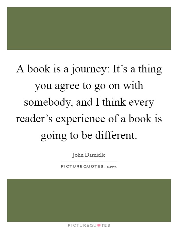 A book is a journey: It's a thing you agree to go on with somebody, and I think every reader's experience of a book is going to be different. Picture Quote #1