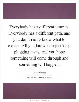 Everybody has a different journey. Everybody has a different path, and you don’t really know what to expect. All you know is to just keep plugging away, and you hope something will come through and something will happen Picture Quote #1