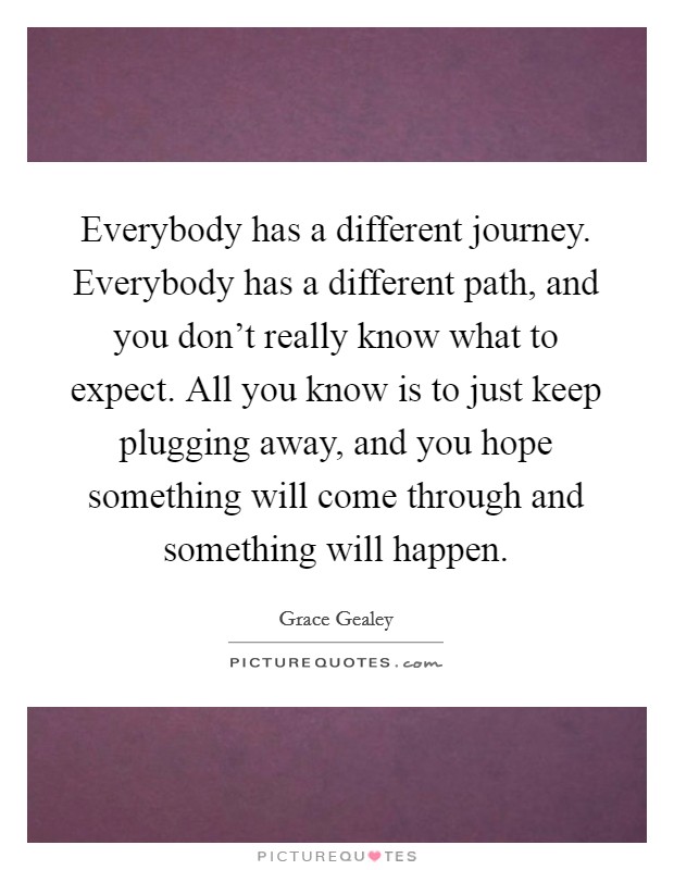 Everybody has a different journey. Everybody has a different path, and you don't really know what to expect. All you know is to just keep plugging away, and you hope something will come through and something will happen. Picture Quote #1