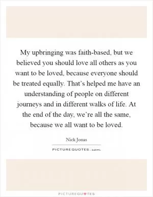 My upbringing was faith-based, but we believed you should love all others as you want to be loved, because everyone should be treated equally. That’s helped me have an understanding of people on different journeys and in different walks of life. At the end of the day, we’re all the same, because we all want to be loved Picture Quote #1