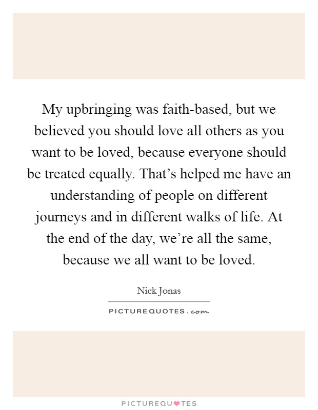 My upbringing was faith-based, but we believed you should love all others as you want to be loved, because everyone should be treated equally. That's helped me have an understanding of people on different journeys and in different walks of life. At the end of the day, we're all the same, because we all want to be loved. Picture Quote #1