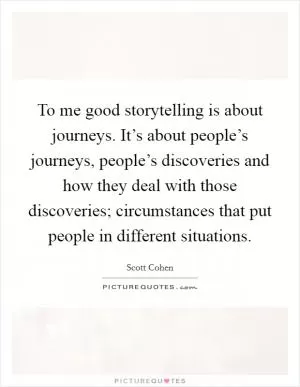 To me good storytelling is about journeys. It’s about people’s journeys, people’s discoveries and how they deal with those discoveries; circumstances that put people in different situations Picture Quote #1