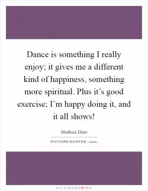 Dance is something I really enjoy; it gives me a different kind of happiness, something more spiritual. Plus it’s good exercise; I’m happy doing it, and it all shows! Picture Quote #1
