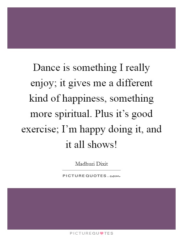 Dance is something I really enjoy; it gives me a different kind of happiness, something more spiritual. Plus it's good exercise; I'm happy doing it, and it all shows! Picture Quote #1