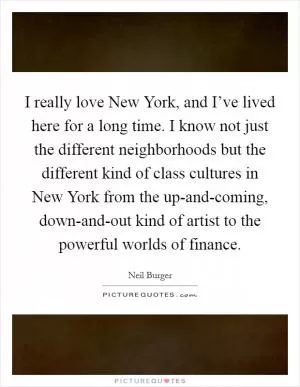 I really love New York, and I’ve lived here for a long time. I know not just the different neighborhoods but the different kind of class cultures in New York from the up-and-coming, down-and-out kind of artist to the powerful worlds of finance Picture Quote #1