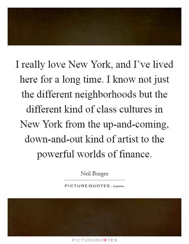 I really love New York, and I've lived here for a long time. I know not just the different neighborhoods but the different kind of class cultures in New York from the up-and-coming, down-and-out kind of artist to the powerful worlds of finance. Picture Quote #1