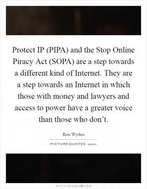 Protect IP (PIPA) and the Stop Online Piracy Act (SOPA) are a step towards a different kind of Internet. They are a step towards an Internet in which those with money and lawyers and access to power have a greater voice than those who don’t Picture Quote #1