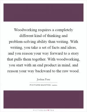 Woodworking requires a completely different kind of thinking and problem-solving ability than writing. With writing, you take a set of facts and ideas, and you reason your way forward to a story that pulls them together. With woodworking, you start with an end product in mind, and reason your way backward to the raw wood Picture Quote #1
