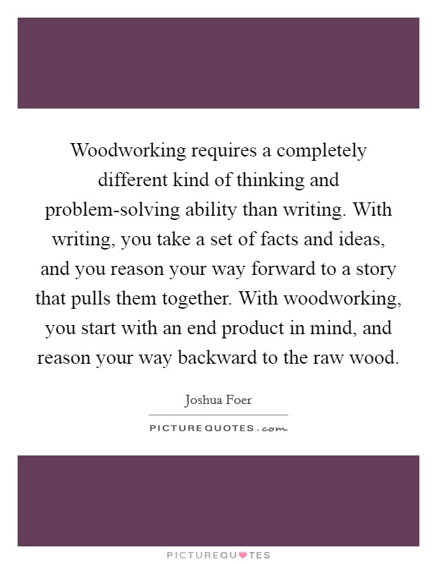 Woodworking requires a completely different kind of thinking and problem-solving ability than writing. With writing, you take a set of facts and ideas, and you reason your way forward to a story that pulls them together. With woodworking, you start with an end product in mind, and reason your way backward to the raw wood. Picture Quote #1