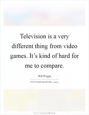 Television is a very different thing from video games. It’s kind of hard for me to compare Picture Quote #1