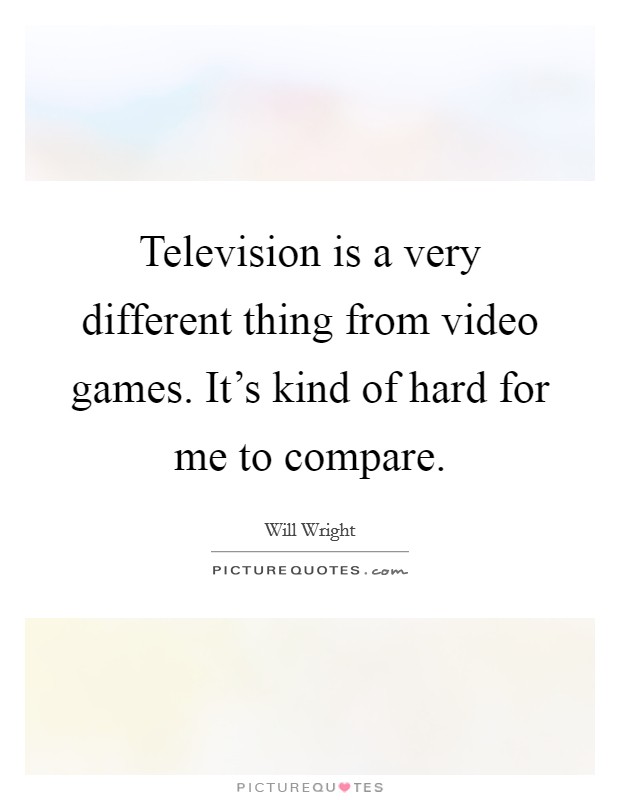 Television is a very different thing from video games. It's kind of hard for me to compare. Picture Quote #1