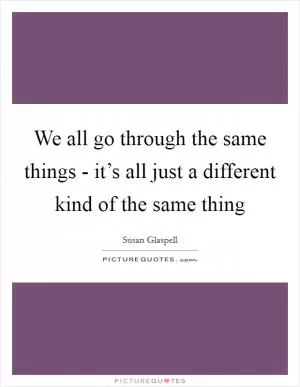 We all go through the same things - it’s all just a different kind of the same thing Picture Quote #1