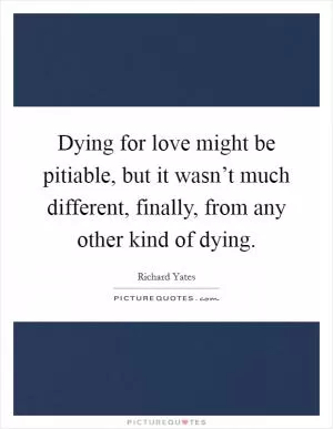Dying for love might be pitiable, but it wasn’t much different, finally, from any other kind of dying Picture Quote #1