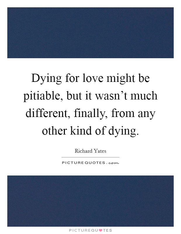 Dying for love might be pitiable, but it wasn't much different, finally, from any other kind of dying. Picture Quote #1