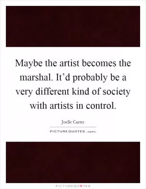 Maybe the artist becomes the marshal. It’d probably be a very different kind of society with artists in control Picture Quote #1