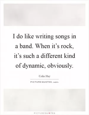 I do like writing songs in a band. When it’s rock, it’s such a different kind of dynamic, obviously Picture Quote #1