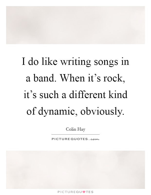 I do like writing songs in a band. When it's rock, it's such a different kind of dynamic, obviously. Picture Quote #1
