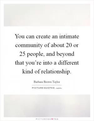 You can create an intimate community of about 20 or 25 people, and beyond that you’re into a different kind of relationship Picture Quote #1