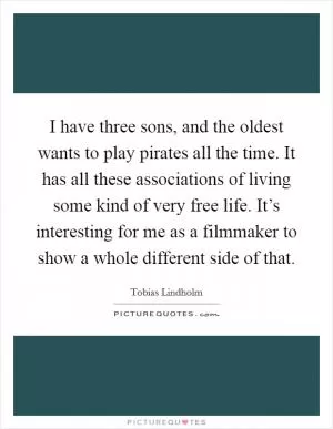 I have three sons, and the oldest wants to play pirates all the time. It has all these associations of living some kind of very free life. It’s interesting for me as a filmmaker to show a whole different side of that Picture Quote #1