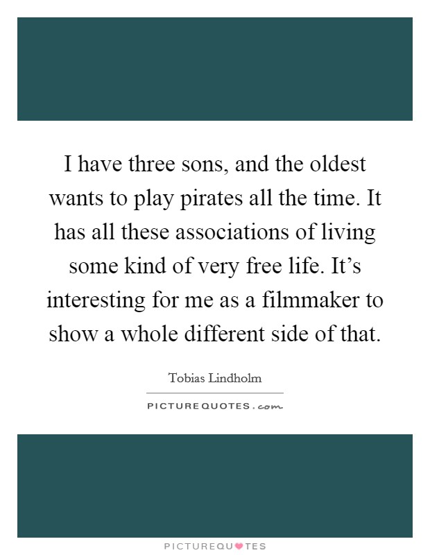 I have three sons, and the oldest wants to play pirates all the time. It has all these associations of living some kind of very free life. It's interesting for me as a filmmaker to show a whole different side of that. Picture Quote #1