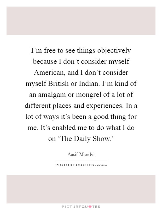 I'm free to see things objectively because I don't consider myself American, and I don't consider myself British or Indian. I'm kind of an amalgam or mongrel of a lot of different places and experiences. In a lot of ways it's been a good thing for me. It's enabled me to do what I do on ‘The Daily Show.' Picture Quote #1