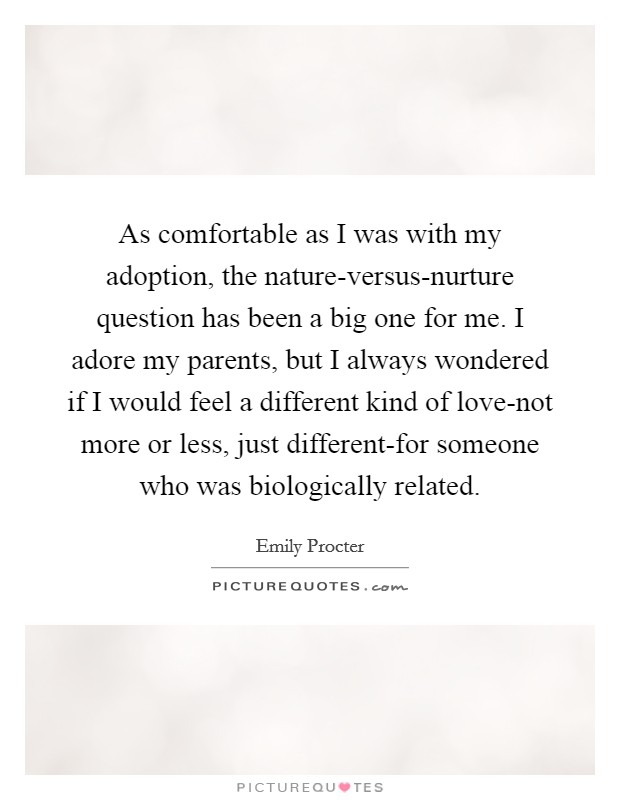 As comfortable as I was with my adoption, the nature-versus-nurture question has been a big one for me. I adore my parents, but I always wondered if I would feel a different kind of love-not more or less, just different-for someone who was biologically related. Picture Quote #1