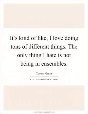 It’s kind of like, I love doing tons of different things. The only thing I hate is not being in ensembles Picture Quote #1