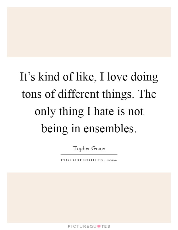 It's kind of like, I love doing tons of different things. The only thing I hate is not being in ensembles. Picture Quote #1