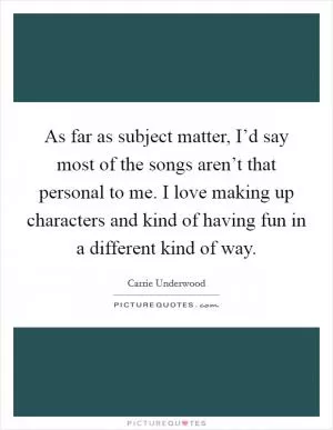As far as subject matter, I’d say most of the songs aren’t that personal to me. I love making up characters and kind of having fun in a different kind of way Picture Quote #1