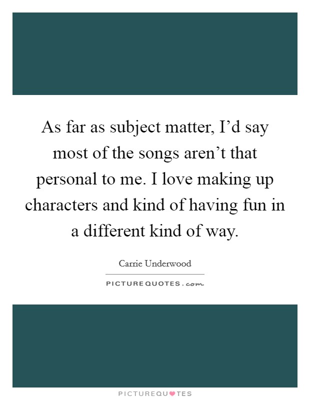As far as subject matter, I'd say most of the songs aren't that personal to me. I love making up characters and kind of having fun in a different kind of way. Picture Quote #1