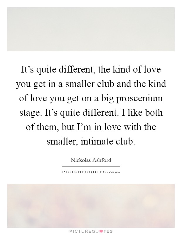 It's quite different, the kind of love you get in a smaller club and the kind of love you get on a big proscenium stage. It's quite different. I like both of them, but I'm in love with the smaller, intimate club. Picture Quote #1