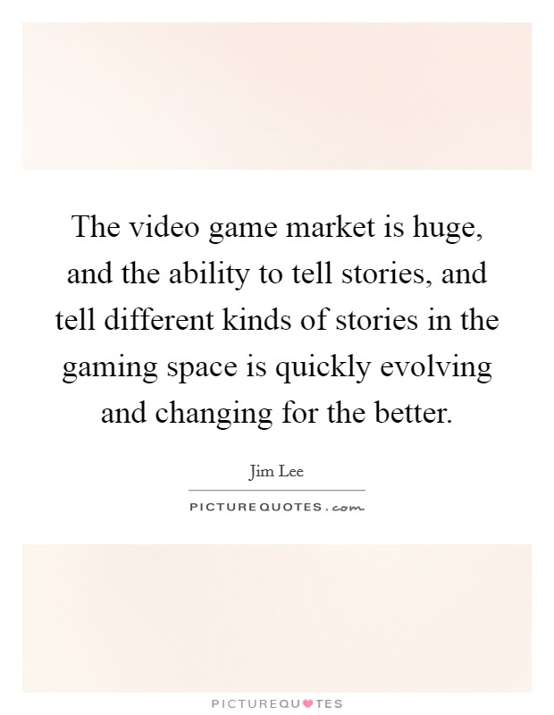 The video game market is huge, and the ability to tell stories, and tell different kinds of stories in the gaming space is quickly evolving and changing for the better. Picture Quote #1