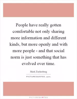 People have really gotten comfortable not only sharing more information and different kinds, but more openly and with more people - and that social norm is just something that has evolved over time Picture Quote #1