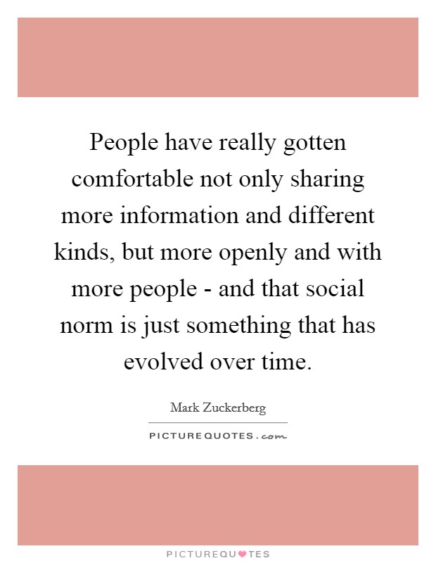 People have really gotten comfortable not only sharing more information and different kinds, but more openly and with more people - and that social norm is just something that has evolved over time. Picture Quote #1