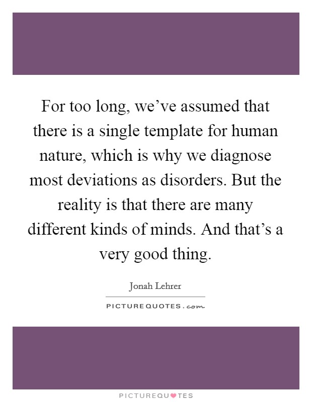 For too long, we've assumed that there is a single template for human nature, which is why we diagnose most deviations as disorders. But the reality is that there are many different kinds of minds. And that's a very good thing. Picture Quote #1