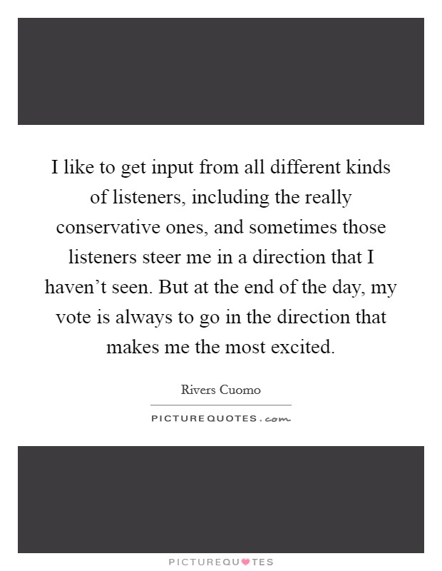 I like to get input from all different kinds of listeners, including the really conservative ones, and sometimes those listeners steer me in a direction that I haven't seen. But at the end of the day, my vote is always to go in the direction that makes me the most excited. Picture Quote #1