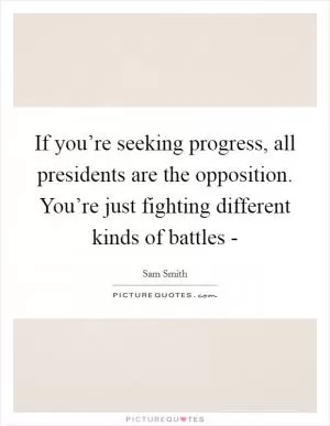 If you’re seeking progress, all presidents are the opposition. You’re just fighting different kinds of battles - Picture Quote #1